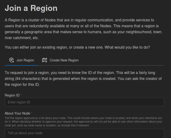 A screenshot with the text: Join a Region. A Region is a cluster of Nodes that are in regular communication, and provide services to users that are redundantly available at many or all of the Nodes. This means that a region is generally a geographic area that makes sense to humans, such as your neighbourhood, town, river catchment, etc. You can either join an existing region, or create a new one. What would you like to do?